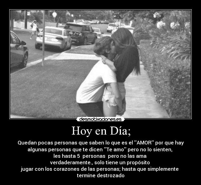 Hoy en Día; - Quedan pocas personas que saben lo que es el AMOR por que hay
algunas personas que te dicen Te amo pero no lo sienten,
les hasta 5 personas pero no las ama
verdaderamente., solo tiene un propósito
jugar con los corazones de las personas; hasta que simplemente
termine destrozado