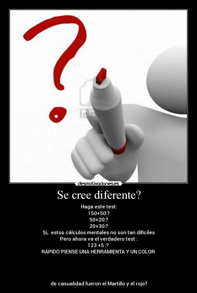 Se cree diferente? - Haga este test:
150+50:?
50+20:?
20+30:?
Si,  estos cálculos mentales no son tan difíciles
Pero ahora va el verdadero test :
123 +5 :? 
RÁPIDO PIENSE UNA HERRAMIENTA Y UN COLOR 




de casualidad fueron el Martillo y el rojo?