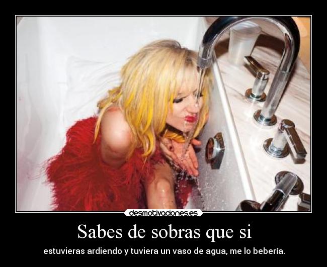 Sabes de sobras que si - estuvieras ardiendo y tuviera un vaso de agua, me lo bebería.