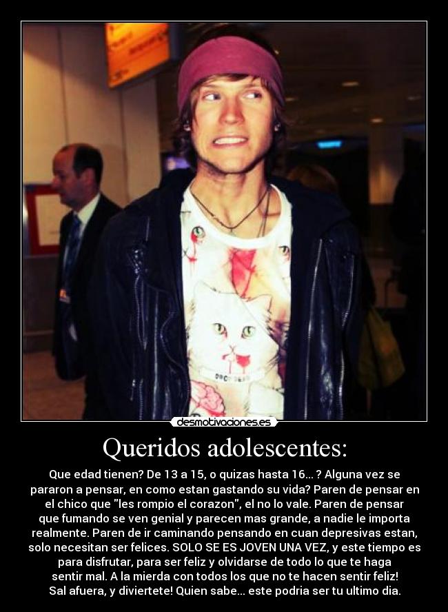 Queridos adolescentes: - Que edad tienen? De 13 a 15, o quizas hasta 16... ? Alguna vez se
pararon a pensar, en como estan gastando su vida? Paren de pensar en
el chico que les rompio el corazon, el no lo vale. Paren de pensar
que fumando se ven genial y parecen mas grande, a nadie le importa
realmente. Paren de ir caminando pensando en cuan depresivas estan,
solo necesitan ser felices. SOLO SE ES JOVEN UNA VEZ, y este tiempo es
para disfrutar, para ser feliz y olvidarse de todo lo que te haga
sentir mal. A la mierda con todos los que no te hacen sentir feliz!
Sal afuera, y diviertete! Quien sabe... este podria ser tu ultimo dia.
