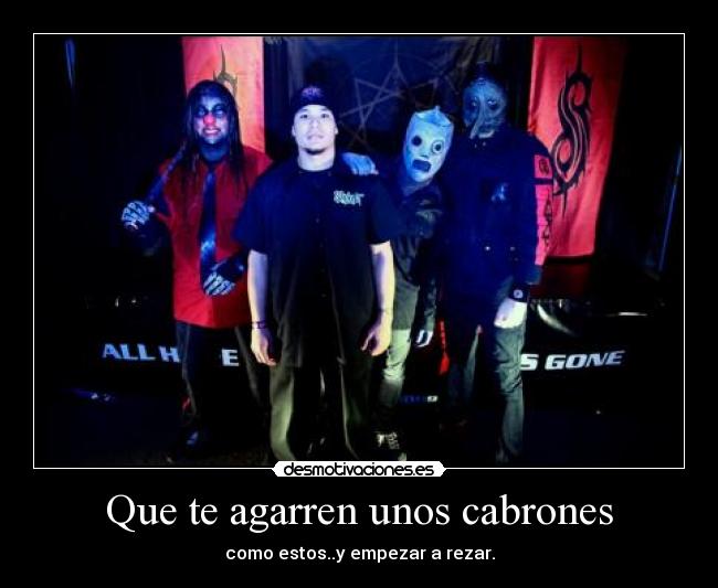 Que te agarren unos cabrones - como estos..y empezar a rezar.