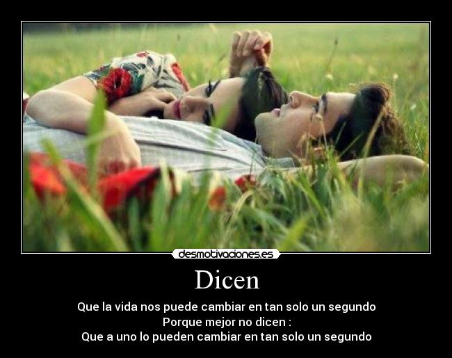 Dicen - Que la vida nos puede cambiar en tan solo un segundo
Porque mejor no dicen :
Que a uno lo pueden cambiar en tan solo un segundo