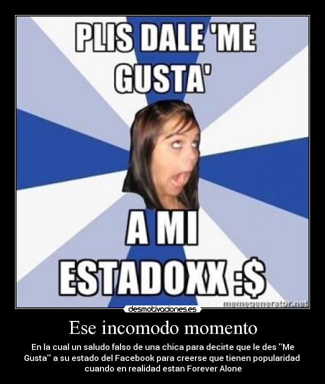 Ese incomodo momento - En la cual un saludo falso de una chica para decirte que le des Me
Gusta a su estado del Facebook para creerse que tienen popularidad
cuando en realidad estan Forever Alone