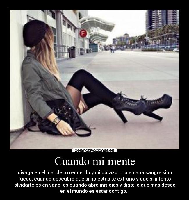 Cuando mi mente - divaga en el mar de tu recuerdo y mi corazón no emana sangre sino
fuego, cuando descubro que si no estas te extraño y que si intento
olvidarte es en vano, es cuando abro mis ojos y digo: lo que mas deseo
en el mundo es estar contigo...