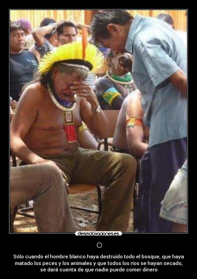 ○ - Sólo cuando el hombre blanco haya destruido todo el bosque, que haya
matado los peces y los animales y que todos los ríos se hayan secado,
se dará cuenta de que nadie puede comer dinero