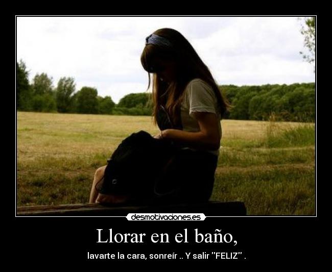 Llorar en el baño, - lavarte la cara, sonreír .. Y salir FELIZ .