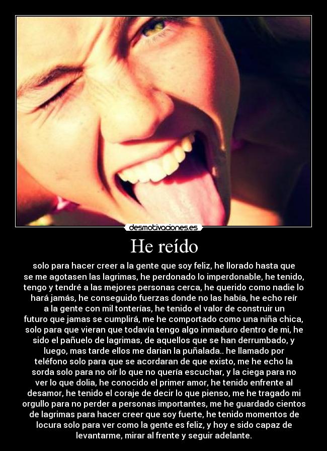 He reído - solo para hacer creer a la gente que soy feliz, he llorado hasta que
se me agotasen las lagrimas, he perdonado lo imperdonable, he tenido,
tengo y tendré a las mejores personas cerca, he querido como nadie lo
hará jamás, he conseguido fuerzas donde no las había, he echo reír
a la gente con mil tonterías, he tenido el valor de construir un
futuro que jamas se cumplirá, me he comportado como una niña chica,
solo para que vieran que todavía tengo algo inmaduro dentro de mi, he
sido el pañuelo de lagrimas, de aquellos que se han derrumbado, y
luego, mas tarde ellos me darian la puñalada.. he llamado por
teléfono solo para que se acordaran de que existo, me he echo la
sorda solo para no oír lo que no quería escuchar, y la ciega para no
ver lo que dolia, he conocido el primer amor, he tenido enfrente al
desamor, he tenido el coraje de decir lo que pienso, me he tragado mi
orgullo para no perder a personas importantes, me he guardado cientos
de lagrimas para hacer creer que soy fuerte, he tenido momentos de
locura solo para ver como la gente es feliz, y hoy e sido capaz de
levantarme, mirar al frente y seguir adelante.