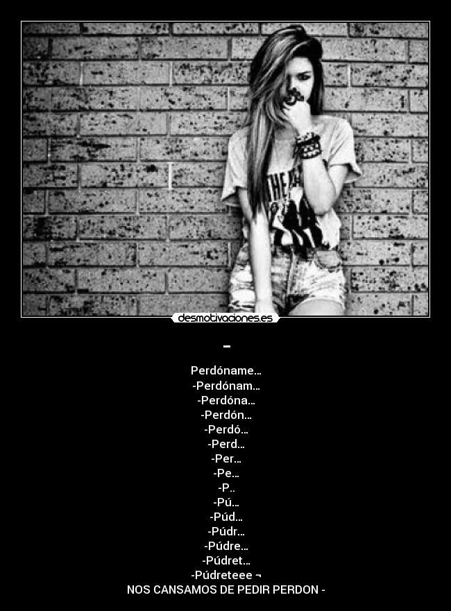 - - Perdóname…
-Perdónam…
-Perdóna…
-Perdón…
-Perdó…
-Perd…
-Per…
-Pe…
-P..
-Pú…
-Púd…
-Púdr…
-Púdre…
-Púdret…
-Púdreteee ¬
NOS CANSAMOS DE PEDIR PERDON -