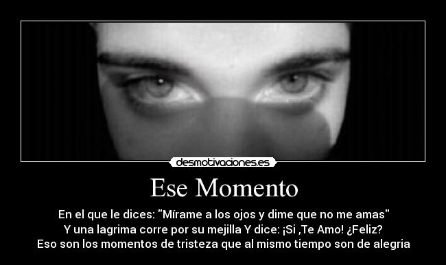 Ese Momento - En el que le dices: Mírame a los ojos y dime que no me amas
Y una lagrima corre por su mejilla Y dice: ¡Si ,Te Amo! ¿Feliz?
Eso son los momentos de tristeza que al mismo tiempo son de alegria