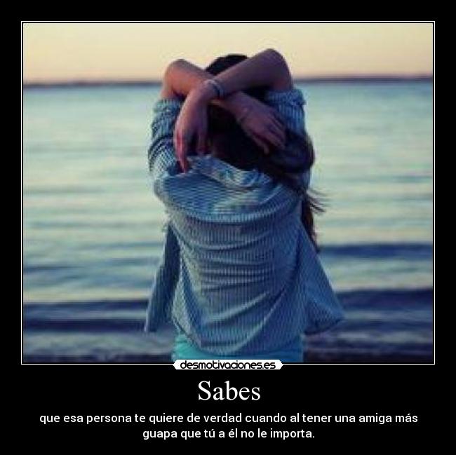 Sabes - que esa persona te quiere de verdad cuando al tener una amiga más
guapa que tú a él no le importa.