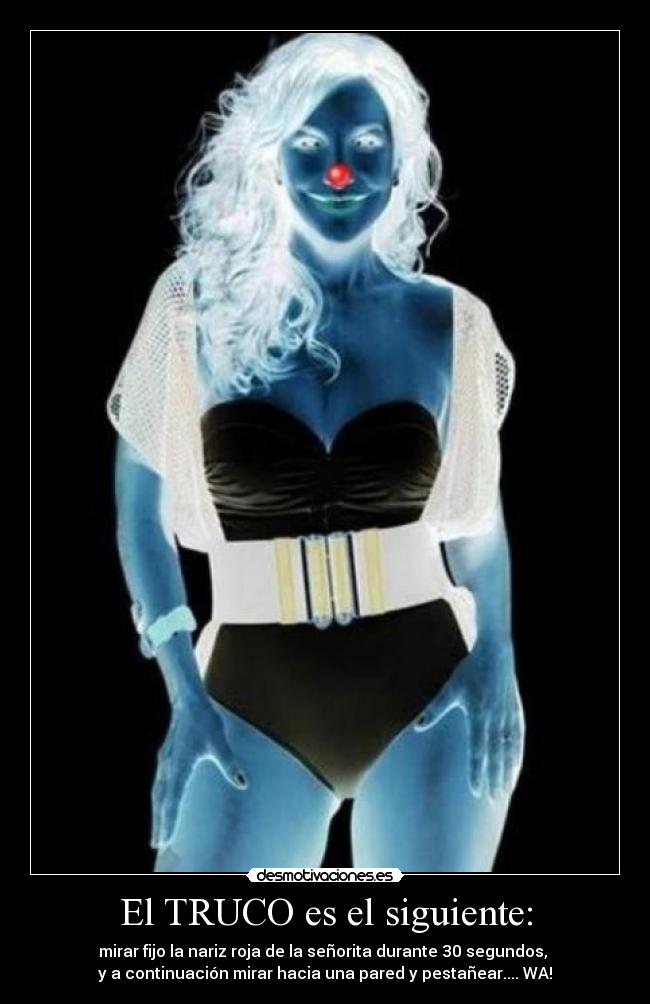 El TRUCO es el siguiente: - mirar fijo la nariz roja de la señorita durante 30 segundos,
y a continuación mirar hacia una pared y pestañear.... WA!