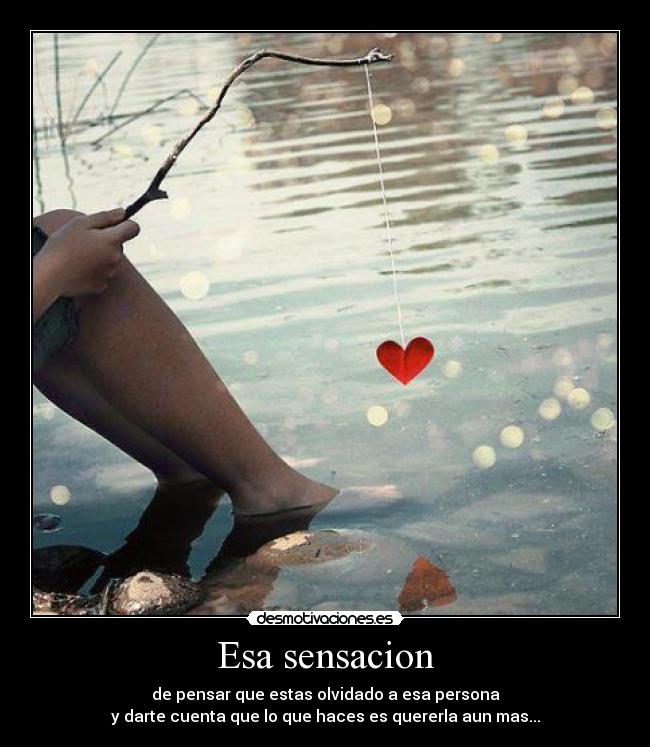 Esa sensacion - de pensar que estas olvidado a esa persona
y darte cuenta que lo que haces es quererla aun mas...