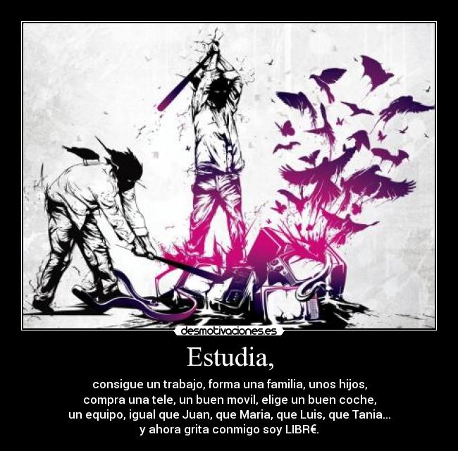 Estudia, - consigue un trabajo, forma una familia, unos hijos,
compra una tele, un buen movil, elige un buen coche,
un equipo, igual que Juan, que Maria, que Luis, que Tania...
y ahora grita conmigo soy LIBR€.