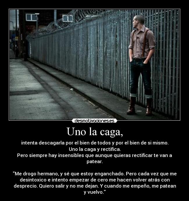 Uno la caga, - intenta descagarla por el bien de todos y por el bien de si mismo.
Uno la caga y rectifica.
Pero siempre hay insensibles que aunque quieras rectificar te van a
patear.

Me drogo hermano, y sé que estoy enganchado. Pero cada vez que me
desintoxico e intento empezar de cero me hacen volver atrás con
desprecio. Quiero salir y no me dejan. Y cuando me empeño, me patean
y vuelvo.