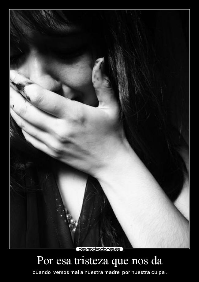 Por esa tristeza que nos da - cuando vemos mal a nuestra madre por nuestra culpa .