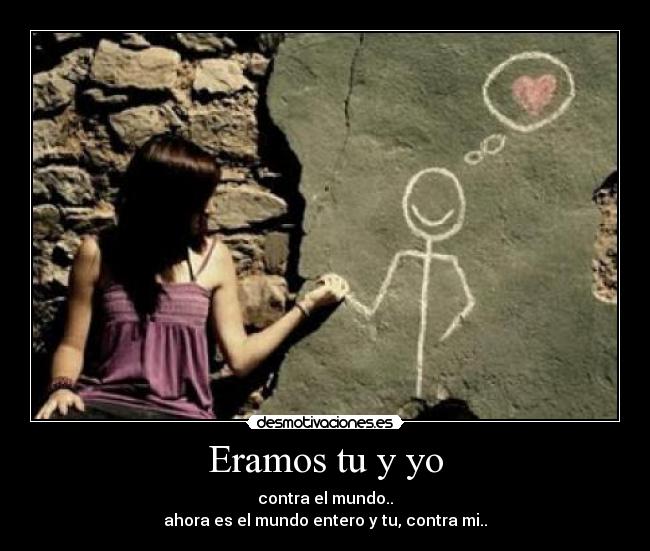 Eramos tu y yo - contra el mundo..
ahora es el mundo entero y tu, contra mi..