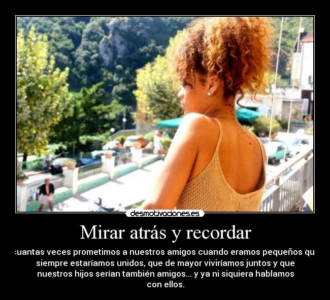 Mirar atrás y recordar - cuantas veces prometimos a nuestros amigos cuando eramos pequeños que
siempre estaríamos unidos, que de mayor viviríamos juntos y que
nuestros hijos serían también amigos... y ya ni siquiera hablamos
con ellos.