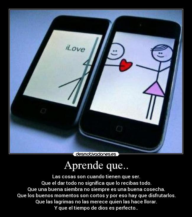 Aprende que.. - Las cosas son cuando tienen que ser.
Que el dar todo no significa que lo recibas todo.
Que una buena siembra no siempre es una buena cosecha.
Que los buenos momentos son cortos y por eso hay que disfrutarlos.
Que las lagrimas no las merece quien las hace llorar.
Y que el tiempo de dios es perfecto..
