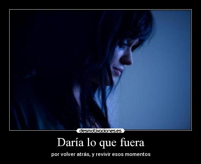 Daría lo que fuera - por volver atrás, y revivir esos momentos