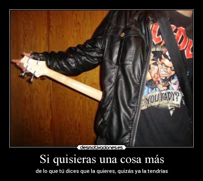 Si quisieras una cosa más - de lo que tú dices que la quieres, quizás ya la tendrías