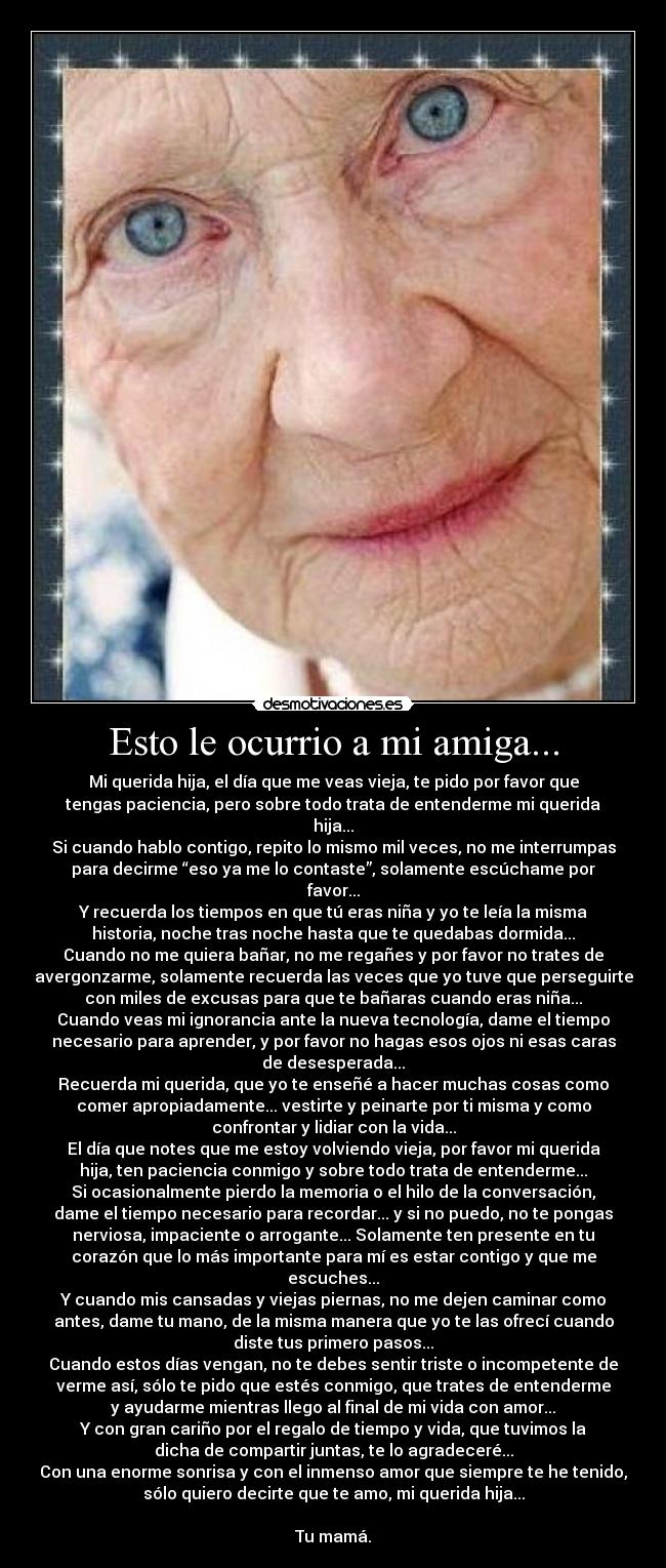 Esto le ocurrio a mi amiga... - Mi querida hija, el día que me veas vieja, te pido por favor que
tengas paciencia, pero sobre todo trata de entenderme mi querida
hija...
Si cuando hablo contigo, repito lo mismo mil veces, no me interrumpas
para decirme “eso ya me lo contaste”, solamente escúchame por
favor...
Y recuerda los tiempos en que tú eras niña y yo te leía la misma
historia, noche tras noche hasta que te quedabas dormida...
Cuando no me quiera bañar, no me regañes y por favor no trates de
avergonzarme, solamente recuerda las veces que yo tuve que perseguirte
con miles de excusas para que te bañaras cuando eras niña...
Cuando veas mi ignorancia ante la nueva tecnología, dame el tiempo
necesario para aprender, y por favor no hagas esos ojos ni esas caras
de desesperada...
Recuerda mi querida, que yo te enseñé a hacer muchas cosas como
comer apropiadamente... vestirte y peinarte por ti misma y como
confrontar y lidiar con la vida...
El día que notes que me estoy volviendo vieja, por favor mi querida
hija, ten paciencia conmigo y sobre todo trata de entenderme...
Si ocasionalmente pierdo la memoria o el hilo de la conversación,
dame el tiempo necesario para recordar... y si no puedo, no te pongas
nerviosa, impaciente o arrogante... Solamente ten presente en tu
corazón que lo más importante para mí es estar contigo y que me
escuches...
Y cuando mis cansadas y viejas piernas, no me dejen caminar como
antes, dame tu mano, de la misma manera que yo te las ofrecí cuando
diste tus primero pasos...
Cuando estos días vengan, no te debes sentir triste o incompetente de
verme así, sólo te pido que estés conmigo, que trates de entenderme
y ayudarme mientras llego al final de mi vida con amor...
Y con gran cariño por el regalo de tiempo y vida, que tuvimos la
dicha de compartir juntas, te lo agradeceré...
Con una enorme sonrisa y con el inmenso amor que siempre te he tenido,
sólo quiero decirte que te amo, mi querida hija...

Tu mamá.