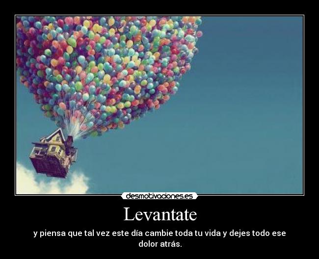 Levantate - y piensa que tal vez este día cambie toda tu vida y dejes todo ese dolor atrás.
