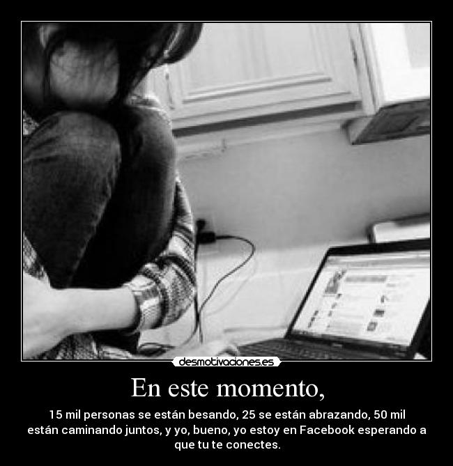 En este momento, - 15 mil personas se están besando, 25 se están abrazando, 50 mil
están caminando juntos, y yo, bueno, yo estoy en Facebook esperando a
que tu te conectes.