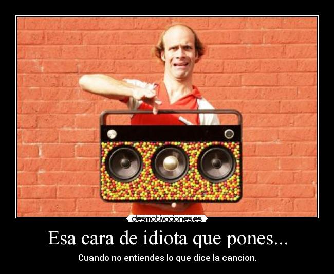 Esa cara de idiota que pones... - Cuando no entiendes lo que dice la cancion.