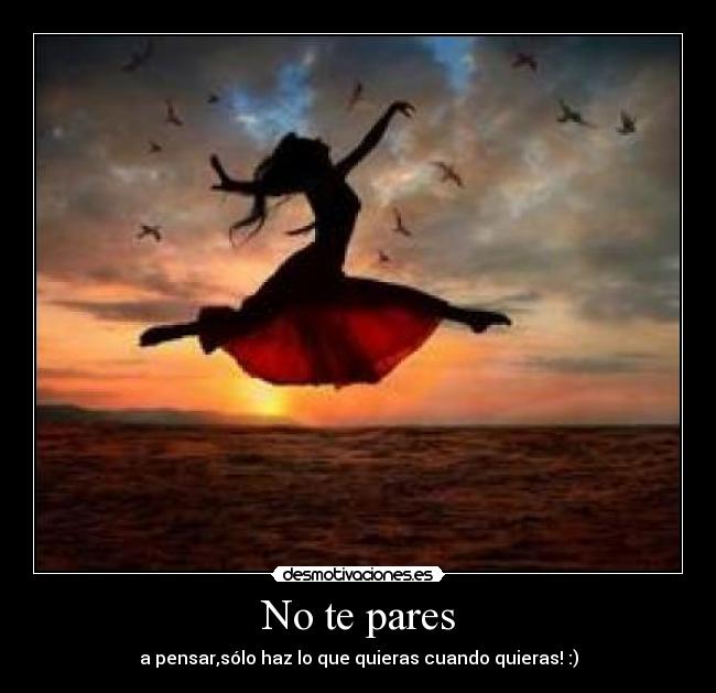 No te pares - a pensar,sólo haz lo que quieras cuando quieras! :)