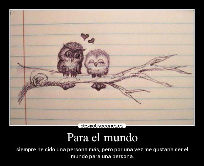 Para el mundo - siempre he sido una persona más, pero por una vez me gustaría ser el
mundo para una persona.