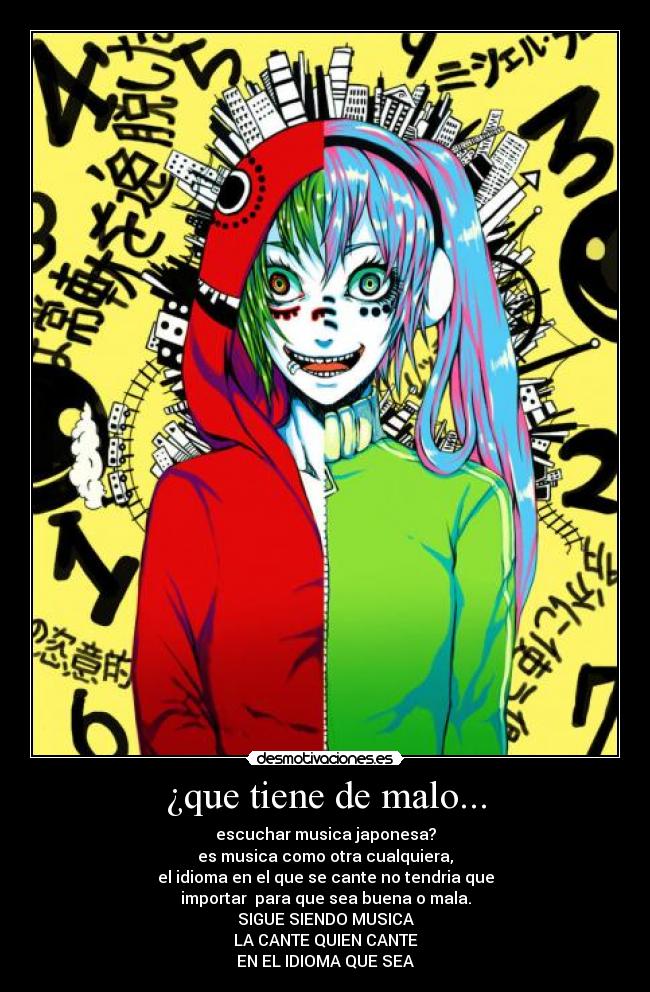 ¿que tiene de malo... - escuchar musica japonesa?
es musica como otra cualquiera,
el idioma en el que se cante no tendria que
importar para que sea buena o mala.
SIGUE SIENDO MUSICA
LA CANTE QUIEN CANTE
EN EL IDIOMA QUE SEA