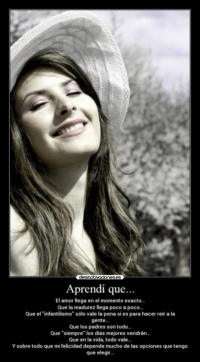 Aprendí que... - El amor llega en el momento exacto...
Que la madurez llega poco a poco...
Que el infantilismo sólo vale la pena si es para hacer reír a la gente...
Que los padres son todo...
Que siempre los días mejores vendrán...
Que en la vida, todo vale...
Y sobre todo que mi felicidad depende mucho de las opciones que tengo que elegir...