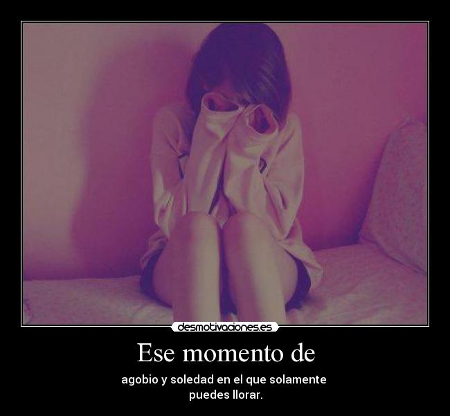 Ese momento de - agobio y soledad en el que solamente
puedes llorar.