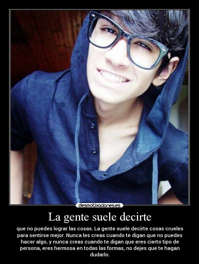 La gente suele decirte - que no puedes lograr las cosas. La gente suele decirte cosas crueles
para sentirse mejor. Nunca les creas cuando te digan que no puedes
hacer algo, y nunca creas cuando te digan que eres cierto tipo de
persona, eres hermosa en todas las formas, no dejes que te hagan
dudarlo.