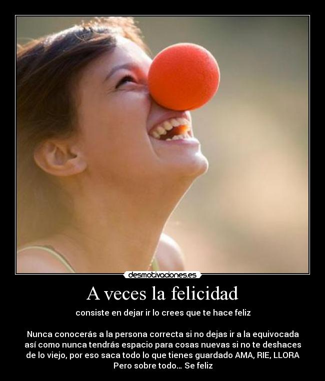 A veces la felicidad - consiste en dejar ir lo crees que te hace feliz
Nunca conocerás a la persona correcta si no dejas ir a la equivocada
así como nunca tendrás espacio para cosas nuevas si no te deshaces
de lo viejo, por eso saca todo lo que tienes guardado AMA, RIE, LLORA
Pero sobre todo… Se feliz