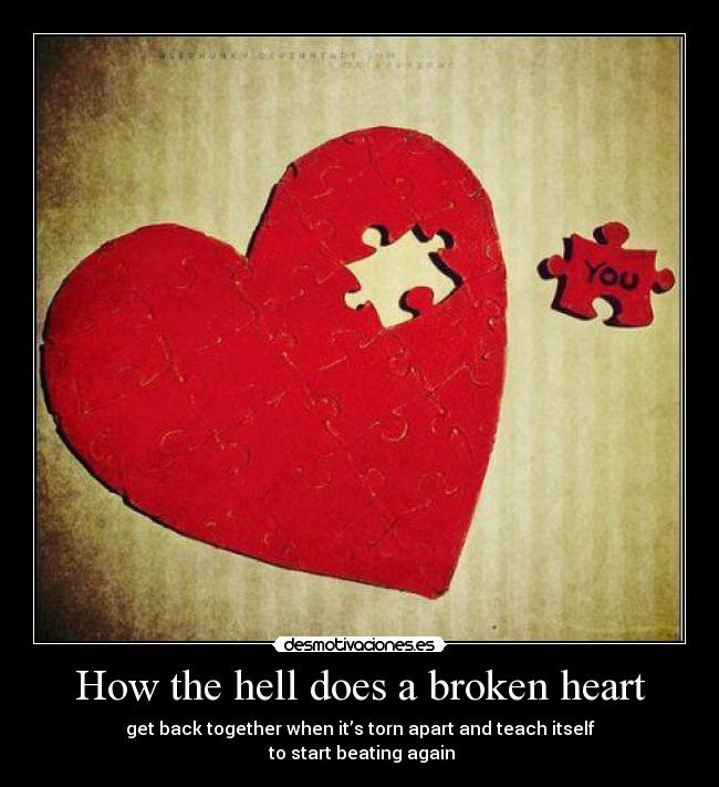 How the hell does a broken heart - get back together when it’s torn apart and teach itself
to start beating again