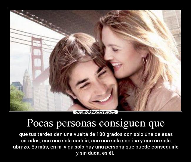 Pocas personas consiguen que - que tus tardes den una vuelta de 180 grados con solo una de esas
miradas, con una sola caricia, con una sola sonrisa y con un solo
abrazo. Es más, en mi vida solo hay una persona que puede conseguirlo
y sin duda, es él. ♥