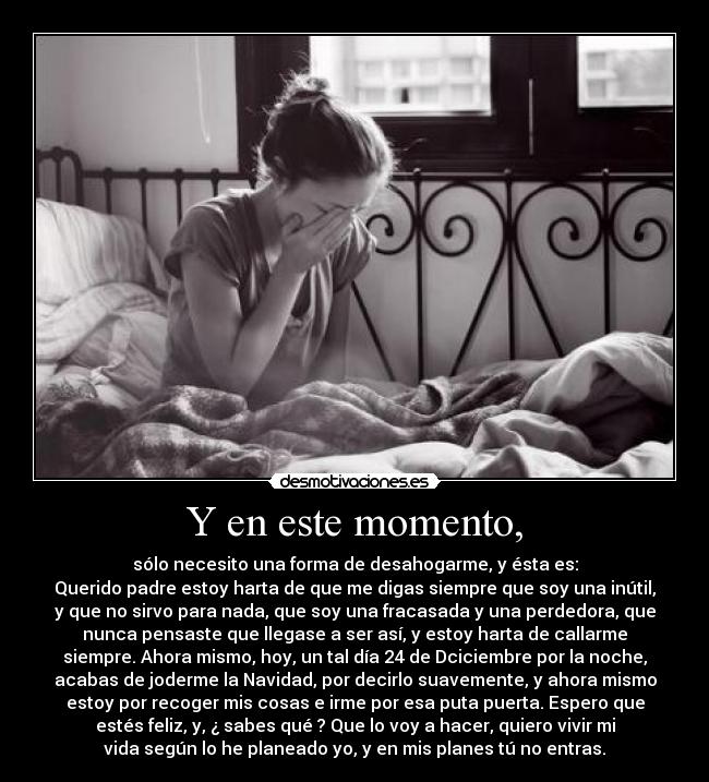 Y en este momento, - sólo necesito una forma de desahogarme, y ésta es:
Querido padre estoy harta de que me digas siempre que soy una inútil,
y que no sirvo para nada, que soy una fracasada y una perdedora, que
nunca pensaste que llegase a ser así, y estoy harta de callarme
siempre. Ahora mismo, hoy, un tal día 24 de Dciciembre por la noche,
acabas de joderme la Navidad, por decirlo suavemente, y ahora mismo
estoy por recoger mis cosas e irme por esa puta puerta. Espero que
estés feliz, y, ¿ sabes qué ? Que lo voy a hacer, quiero vivir mi
vida según lo he planeado yo, y en mis planes tú no entras.