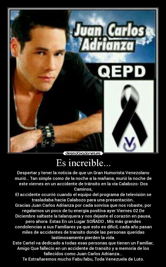 Es increible... - Despertar y tener la noticia de que un Gran Humorista Venezolano
murió... Tan simple como de la noche a la mañana, murió la noche de
este viernes en un accidente de tránsito en la vía Calabozo- Dos
Caminos,
El accidente ocurrió cuando el equipo del programa de televisión se
trasladaba hacia Calabozo para una presentación..
Gracias Juan Carlos Adrianza por cada sonrisa que nos robaste, por
regalarnos un poco de tu energía positiva ayer Viernes 02 De
Diciembre saltaste la talanquera y nos dejaste el corazón en pausa,
pero ahora Estas En un Lugar SOÑADO♥, Mis más grandes
condolencias a sus Familiares ya que esto es dificil, cada año pasan
miles de accidentes de transito donde las personas queridas
lastimosamente pierden la vida.
Este Cartel va dedicado a todas esas personas que tienen un Familiar,
Amigo Que fallecio en un accidente de transito y a memoria de los
fallecidos como Juan Carlos Adrianza...
Te Extrañaremos mucho Fabu fabu, Toda Venezuela de Luto.