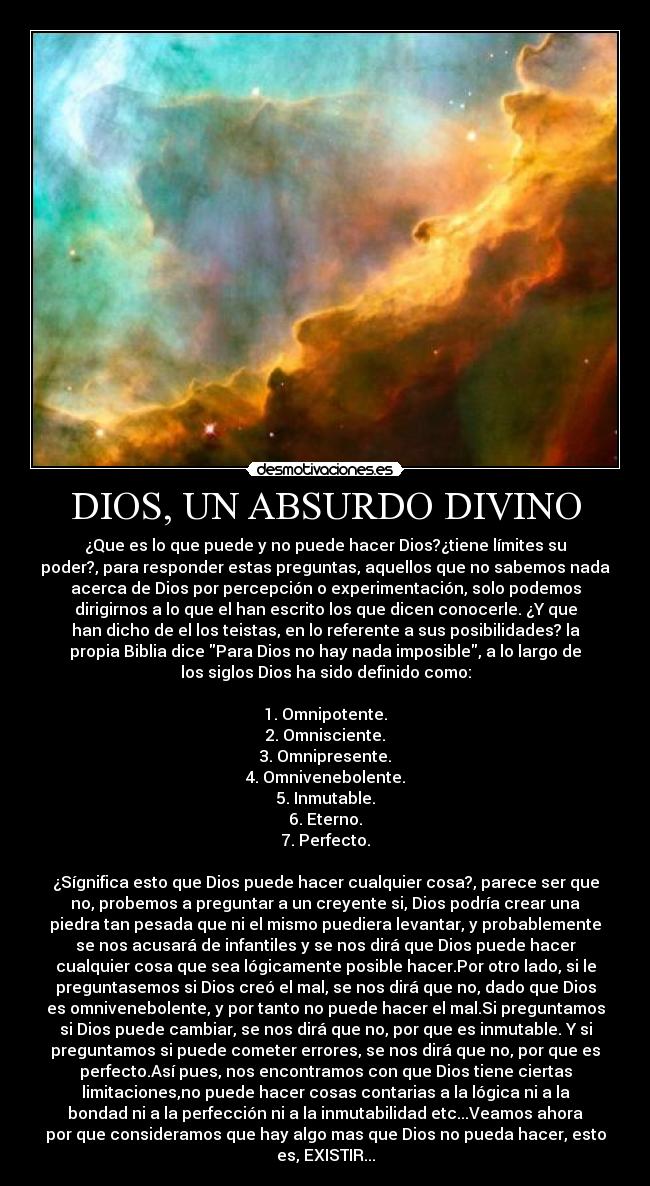 DIOS, UN ABSURDO DIVINO - ¿Que es lo que puede y no puede hacer Dios?¿tiene límites su
poder?, para responder estas preguntas, aquellos que no sabemos nada
acerca de Dios por percepción o experimentación, solo podemos
dirigirnos a lo que el han escrito los que dicen conocerle. ¿Y que
han dicho de el los teistas, en lo referente a sus posibilidades? la
propia Biblia dice Para Dios no hay nada imposible, a lo largo de
los siglos Dios ha sido definido como:
1. Omnipotente.
2. Omnisciente.
3. Omnipresente.
4. Omnivenebolente.
5. Inmutable.
6. Eterno.
7. Perfecto.
¿Sígnifica esto que Dios puede hacer cualquier cosa?, parece ser que
no, probemos a preguntar a un creyente si, Dios podría crear una
piedra tan pesada que ni el mismo puediera levantar, y probablemente
se nos acusará de infantiles y se nos dirá que Dios puede hacer
cualquier cosa que sea lógicamente posible hacer.Por otro lado, si le
preguntasemos si Dios creó el mal, se nos dirá que no, dado que Dios
es omnivenebolente, y por tanto no puede hacer el mal.Si preguntamos
si Dios puede cambiar, se nos dirá que no, por que es inmutable. Y si
preguntamos si puede cometer errores, se nos dirá que no, por que es
perfecto.Así pues, nos encontramos con que Dios tiene ciertas
limitaciones,no puede hacer cosas contarias a la lógica ni a la
bondad ni a la perfección ni a la inmutabilidad etc...Veamos ahora
por que consideramos que hay algo mas que Dios no pueda hacer, esto
es, EXISTIR...