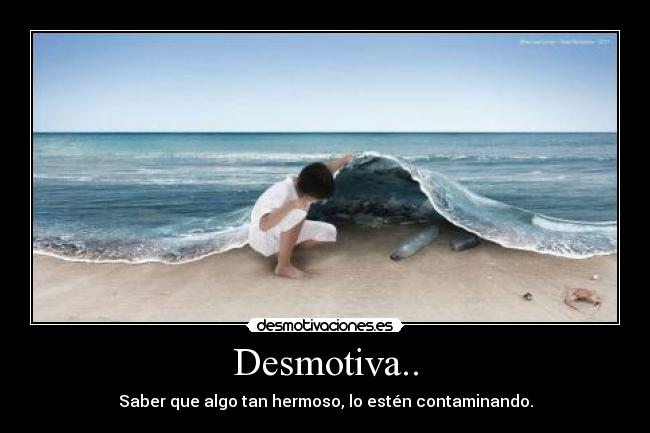 Desmotiva.. - Saber que algo tan hermoso, lo estén contaminando.