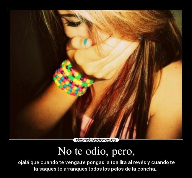 No te odio, pero, - ojalá que cuando te venga,te pongas la toallita al revés y cuando te
la saques te arranques todos los pelos de la concha...