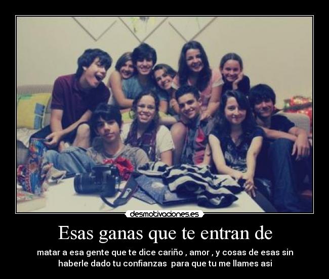 Esas ganas que te entran de - matar a esa gente que te dice cariño , amor , y cosas de esas sin
haberle dado tu confianzas  para que tu me llames asi