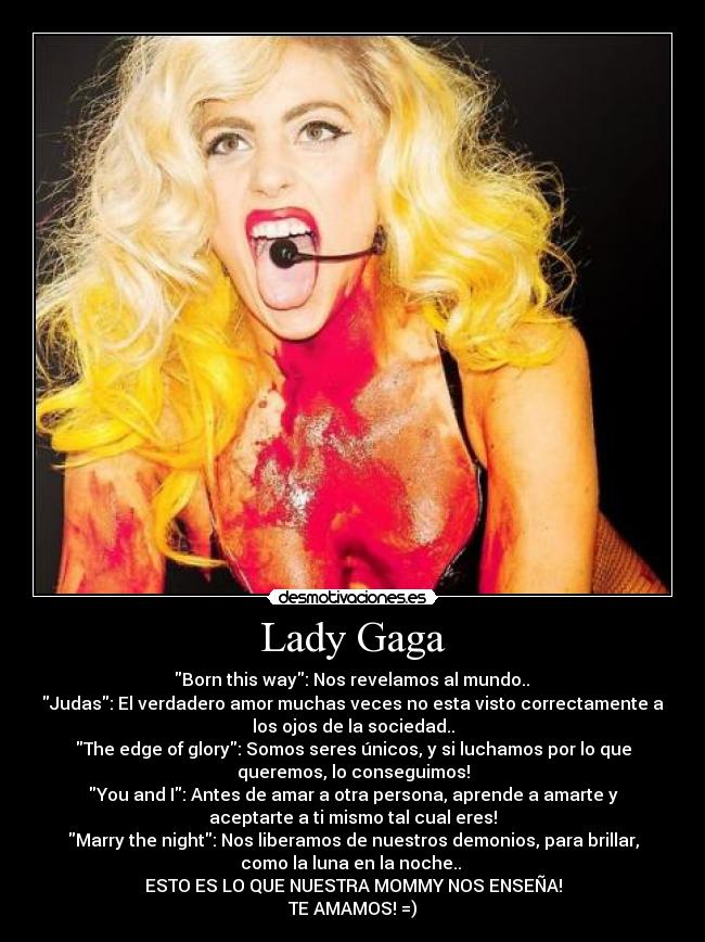 Lady Gaga - ‎Born this way: Nos revelamos al mundo.. ♥
Judas: El verdadero amor muchas veces no esta visto correctamente a
los ojos de la sociedad..
The edge of glory: Somos seres únicos, y si luchamos por lo que
queremos, lo conseguimos!
You and I: Antes de amar a otra persona, aprende a amarte y
aceptarte a ti mismo tal cual eres!
Marry the night: Nos liberamos de nuestros demonios, para brillar,
como la luna en la noche.. ♥
ESTO ES LO QUE NUESTRA MOMMY NOS ENSEÑA!
TE AMAMOS! =)