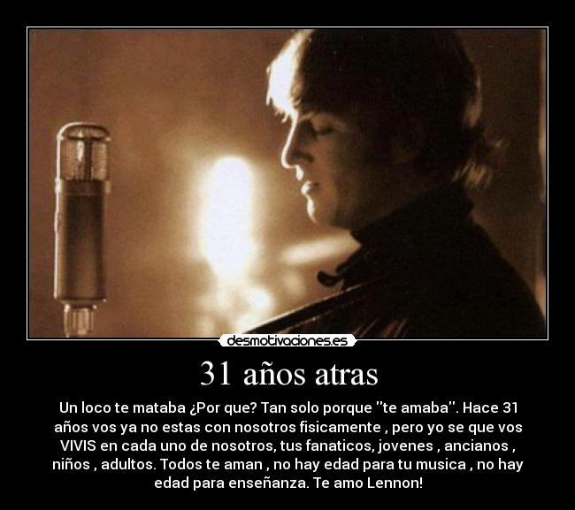 31 años atras - Un loco te mataba ¿Por que? Tan solo porque te amaba. Hace 31
años vos ya no estas con nosotros fisicamente , pero yo se que vos
VIVIS en cada uno de nosotros, tus fanaticos, jovenes , ancianos ,
niños , adultos. Todos te aman , no hay edad para tu musica , no hay
edad para enseñanza. Te amo Lennon!