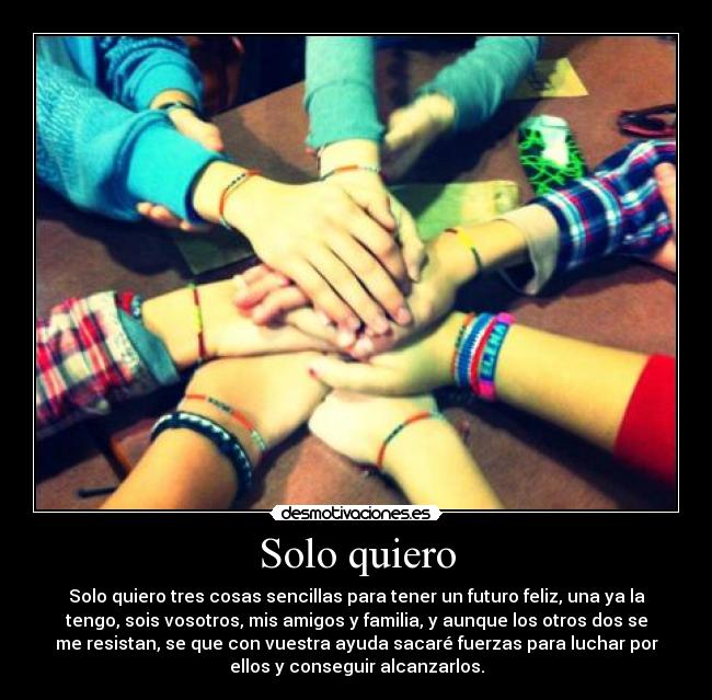 Solo quiero - Solo quiero tres cosas sencillas para tener un futuro feliz, una ya la
tengo, sois vosotros, mis amigos y familia, y aunque los otros dos se
me resistan, se que con vuestra ayuda sacaré fuerzas para luchar por
ellos y conseguir alcanzarlos.