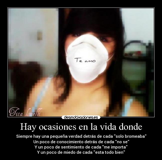 Hay ocasiones en la vida donde - Siempre hay una pequeña verdad detrás de cada solo bromeaba
Un poco de conocimiento detrás de cada no se
Y un poco de sentimiento de cada me importa
Y un poco de miedo de cada esta todo bien