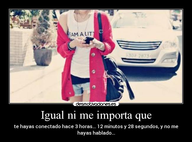 Igual ni me importa que - te hayas conectado hace 3 horas... 12 minutos y 28 segundos, y no me
hayas hablado...