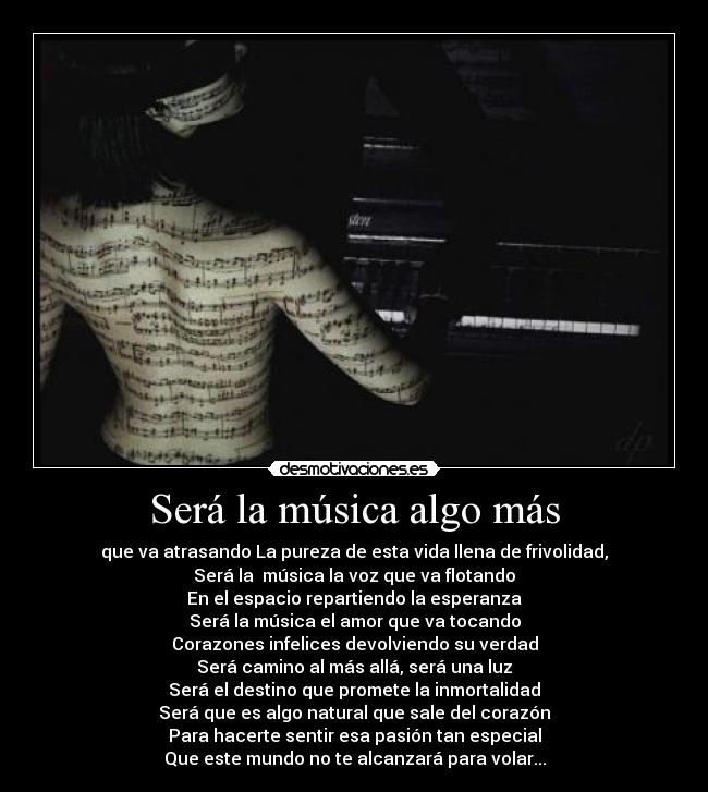 Será la música algo más - que va atrasando La pureza de esta vida llena de frivolidad,
Será la música la voz que va flotando
En el espacio repartiendo la esperanza
Será la música el amor que va tocando
Corazones infelices devolviendo su verdad
Será camino al más allá, será una luz
Será el destino que promete la inmortalidad
Será que es algo natural que sale del corazón
Para hacerte sentir esa pasión tan especial
Que este mundo no te alcanzará para volar...