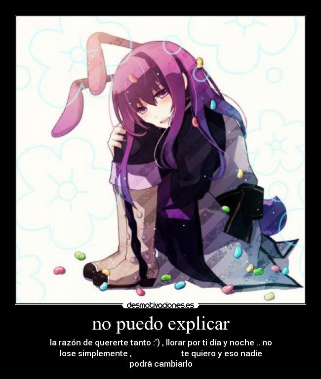 no puedo explicar - la razón de quererte tanto :) , llorar por ti día y noche .. no
lose simplemente , te quiero y eso nadie
podrá cambiarlo